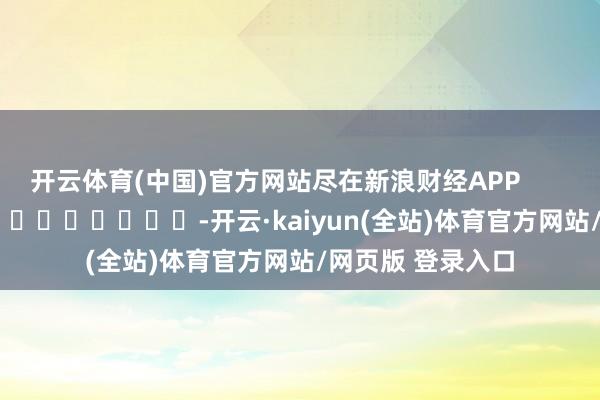 开云体育(中国)官方网站尽在新浪财经APP            													-开云·kaiyun(全站)体育官方网站/网页版 登录入口