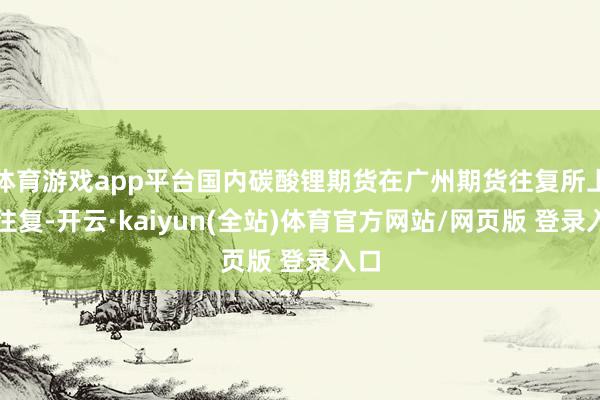 体育游戏app平台国内碳酸锂期货在广州期货往复所上市往复-开云·kaiyun(全站)体育官方网站/网页版 登录入口