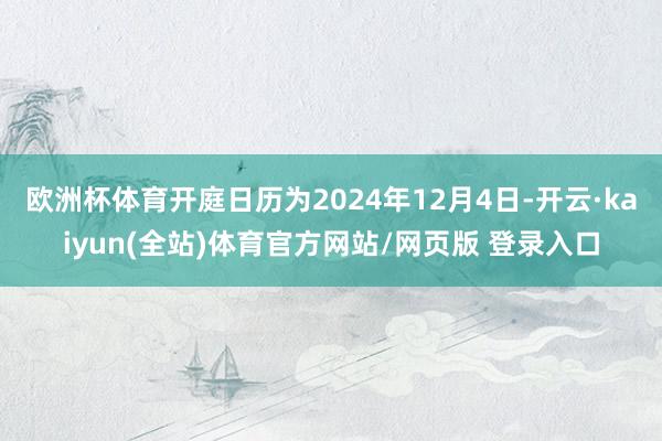 欧洲杯体育开庭日历为2024年12月4日-开云·kaiyun(全站)体育官方网站/网页版 登录入口