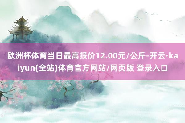 欧洲杯体育当日最高报价12.00元/公斤-开云·kaiyun(全站)体育官方网站/网页版 登录入口