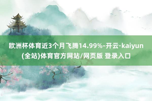 欧洲杯体育近3个月飞腾14.99%-开云·kaiyun(全站)体育官方网站/网页版 登录入口