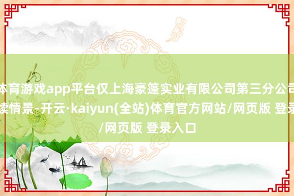 体育游戏app平台仅上海豪篷实业有限公司第三分公司为存续情景-开云·kaiyun(全站)体育官方网站/网页版 登录入口