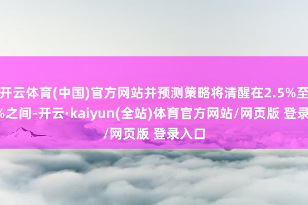 开云体育(中国)官方网站并预测策略将清醒在2.5%至3.5%之间-开云·kaiyun(全站)体育官方网站/网页版 登录入口