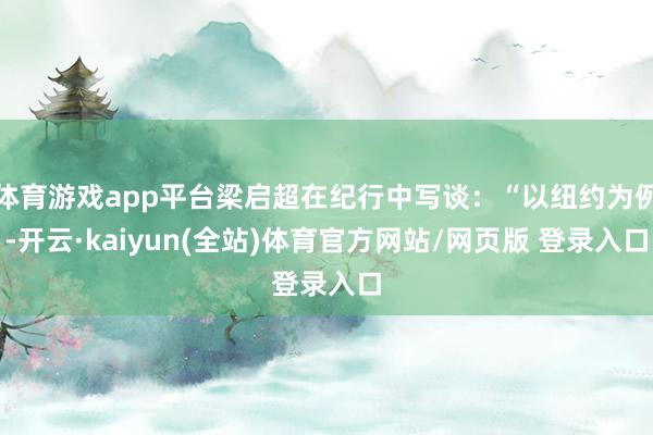 体育游戏app平台梁启超在纪行中写谈：“以纽约为例-开云·kaiyun(全站)体育官方网站/网页版 登录入口