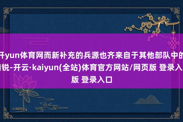 开yun体育网而新补充的兵源也齐来自于其他部队中的精锐-开云·kaiyun(全站)体育官方网站/网页版 登录入口