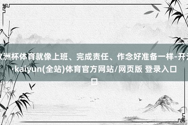 欧洲杯体育就像上班、完成责任、作念好准备一样-开云·kaiyun(全站)体育官方网站/网页版 登录入口