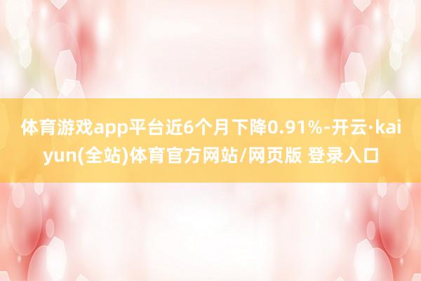 体育游戏app平台近6个月下降0.91%-开云·kaiyun(全站)体育官方网站/网页版 登录入口