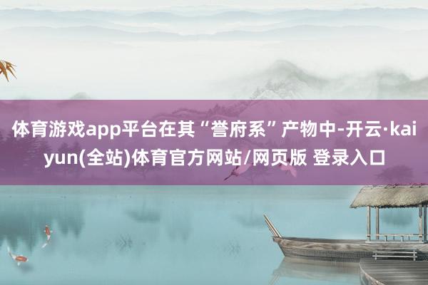 体育游戏app平台在其“誉府系”产物中-开云·kaiyun(全站)体育官方网站/网页版 登录入口