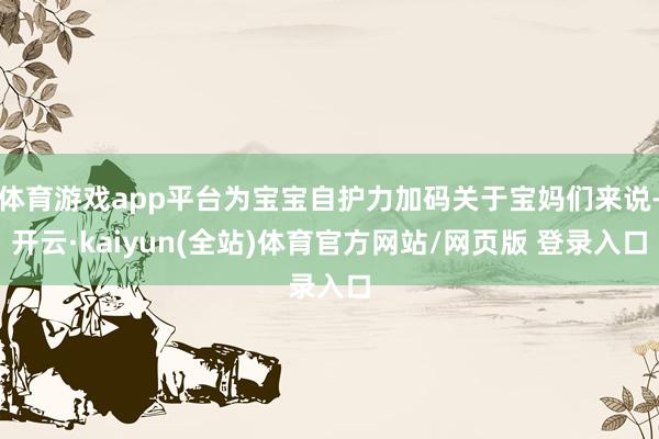 体育游戏app平台为宝宝自护力加码关于宝妈们来说-开云·kaiyun(全站)体育官方网站/网页版 登录入口