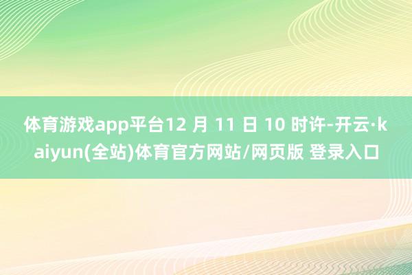 体育游戏app平台12 月 11 日 10 时许-开云·kaiyun(全站)体育官方网站/网页版 登录入口