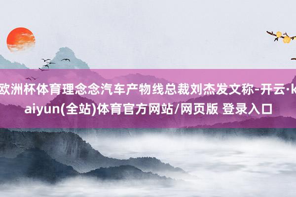 欧洲杯体育理念念汽车产物线总裁刘杰发文称-开云·kaiyun(全站)体育官方网站/网页版 登录入口