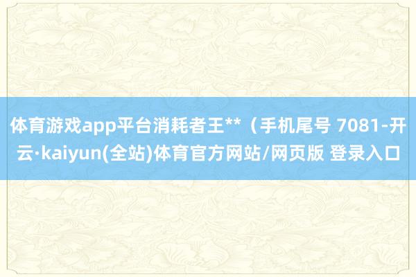 体育游戏app平台消耗者王**（手机尾号 7081-开云·kaiyun(全站)体育官方网站/网页版 登录入口