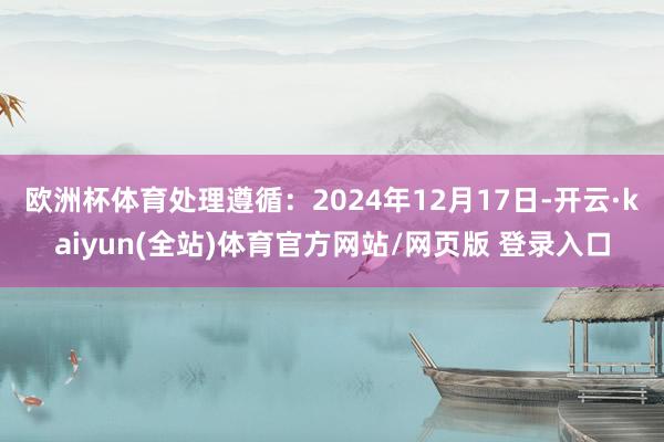 欧洲杯体育处理遵循：2024年12月17日-开云·kaiyun(全站)体育官方网站/网页版 登录入口