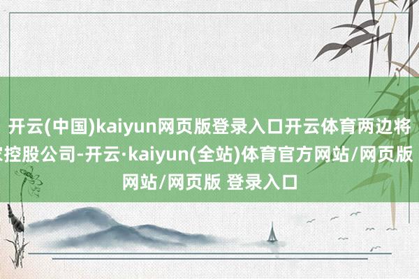 开云(中国)kaiyun网页版登录入口开云体育两边将成立一家控股公司-开云·kaiyun(全站)体育官方网站/网页版 登录入口