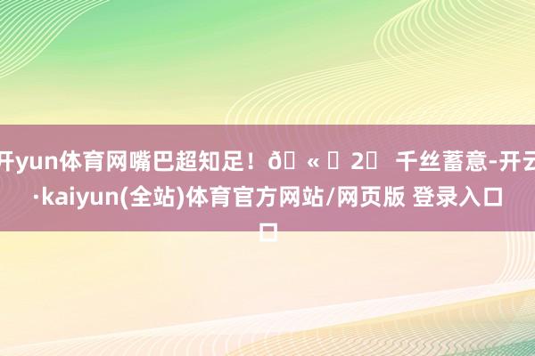 开yun体育网嘴巴超知足！🫠✨2⃣ 千丝蓄意-开云·kaiyun(全站)体育官方网站/网页版 登录入口