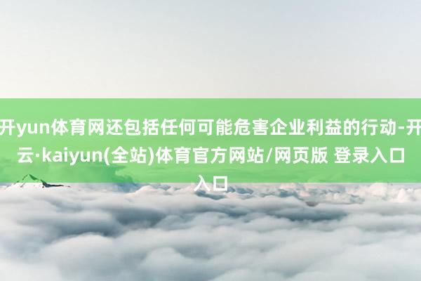 开yun体育网还包括任何可能危害企业利益的行动-开云·kaiyun(全站)体育官方网站/网页版 登录入口