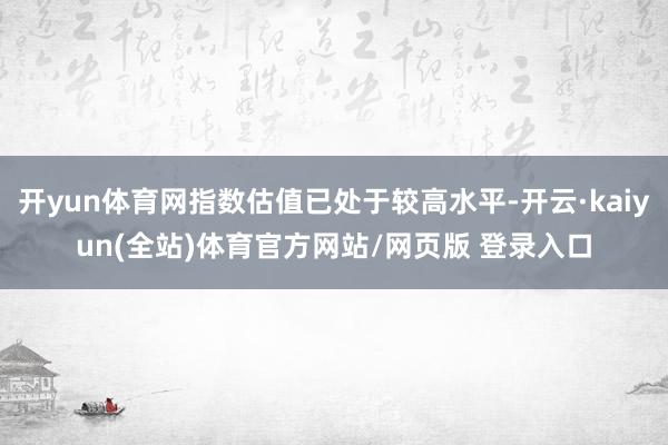 开yun体育网指数估值已处于较高水平-开云·kaiyun(全站)体育官方网站/网页版 登录入口