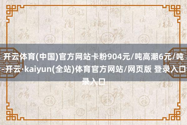 开云体育(中国)官方网站卡粉904元/吨高潮6元/吨-开云·kaiyun(全站)体育官方网站/网页版 登录入口