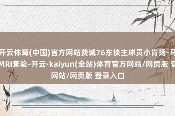 开云体育(中国)官方网站费城76东谈主球员小肯扬-马丁给与MRI查验-开云·kaiyun(全站)体育官方网站/网页版 登录入口