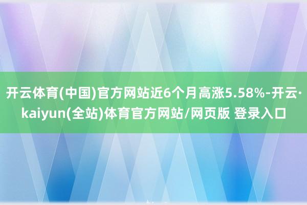 开云体育(中国)官方网站近6个月高涨5.58%-开云·kaiyun(全站)体育官方网站/网页版 登录入口