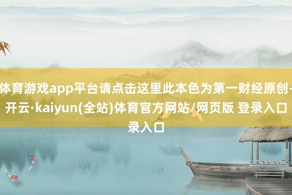 体育游戏app平台请点击这里此本色为第一财经原创-开云·kaiyun(全站)体育官方网站/网页版 登录入口