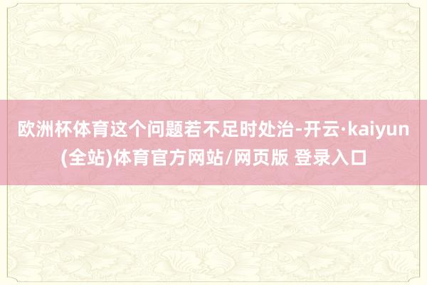 欧洲杯体育这个问题若不足时处治-开云·kaiyun(全站)体育官方网站/网页版 登录入口