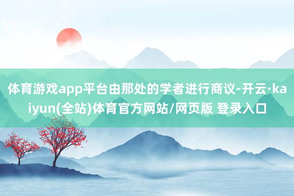 体育游戏app平台由那处的学者进行商议-开云·kaiyun(全站)体育官方网站/网页版 登录入口