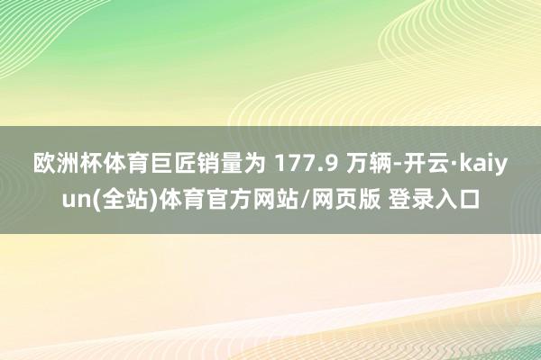 欧洲杯体育巨匠销量为 177.9 万辆-开云·kaiyun(全站)体育官方网站/网页版 登录入口