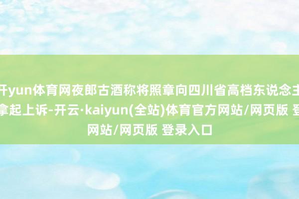 开yun体育网夜郎古酒称将照章向四川省高档东说念主民法院拿起上诉-开云·kaiyun(全站)体育官方网站/网页版 登录入口