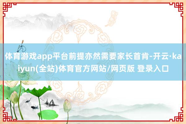 体育游戏app平台前提亦然需要家长首肯-开云·kaiyun(全站)体育官方网站/网页版 登录入口