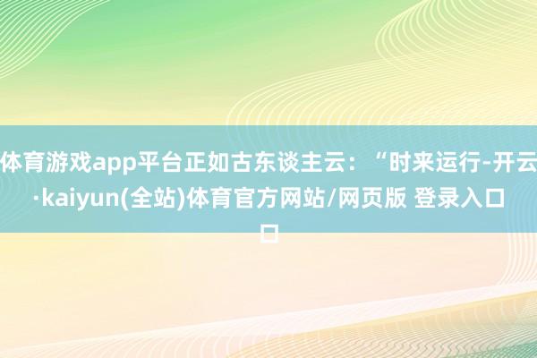 体育游戏app平台正如古东谈主云：“时来运行-开云·kaiyun(全站)体育官方网站/网页版 登录入口