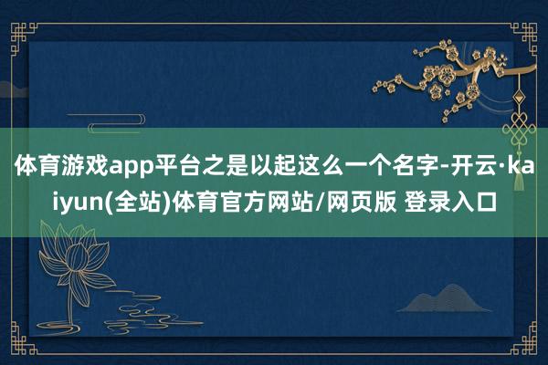 体育游戏app平台之是以起这么一个名字-开云·kaiyun(全站)体育官方网站/网页版 登录入口