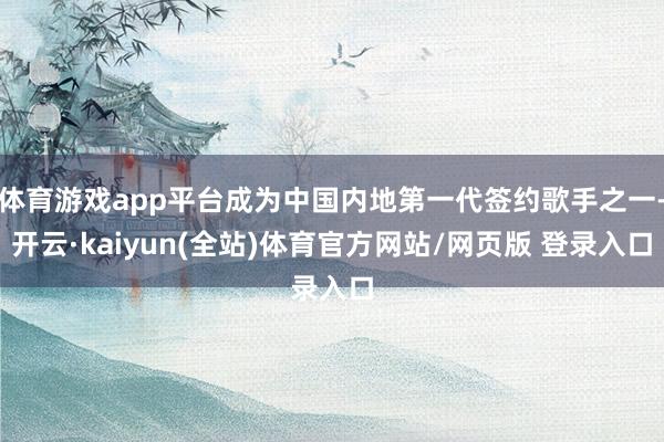 体育游戏app平台成为中国内地第一代签约歌手之一-开云·kaiyun(全站)体育官方网站/网页版 登录入口