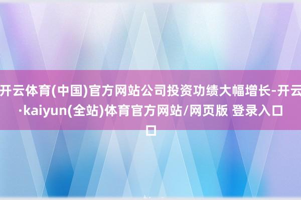 开云体育(中国)官方网站公司投资功绩大幅增长-开云·kaiyun(全站)体育官方网站/网页版 登录入口