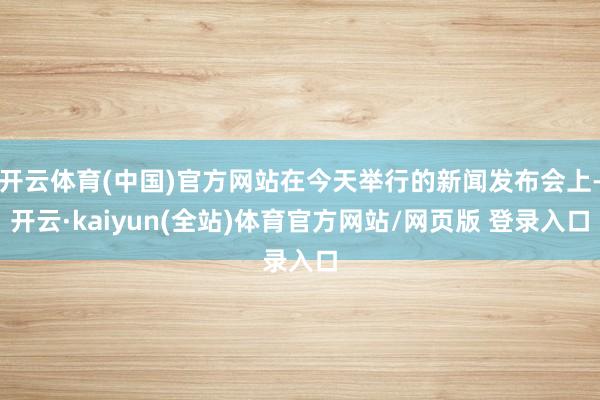 开云体育(中国)官方网站在今天举行的新闻发布会上-开云·kaiyun(全站)体育官方网站/网页版 登录入口