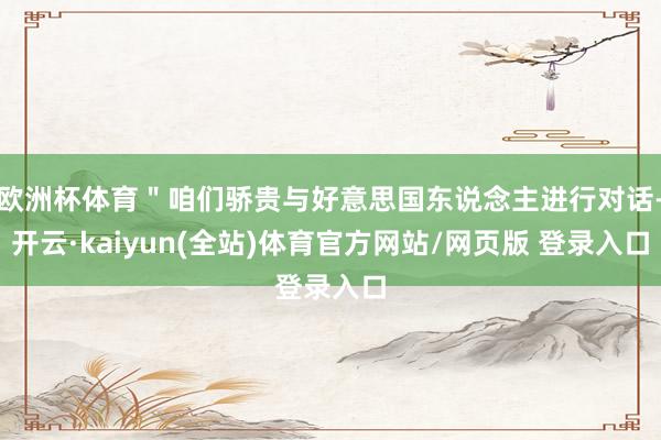 欧洲杯体育＂咱们骄贵与好意思国东说念主进行对话-开云·kaiyun(全站)体育官方网站/网页版 登录入口