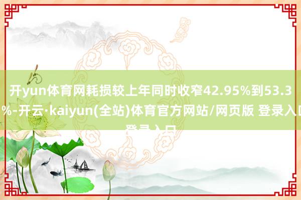 开yun体育网耗损较上年同时收窄42.95%到53.33%-开云·kaiyun(全站)体育官方网站/网页版 登录入口