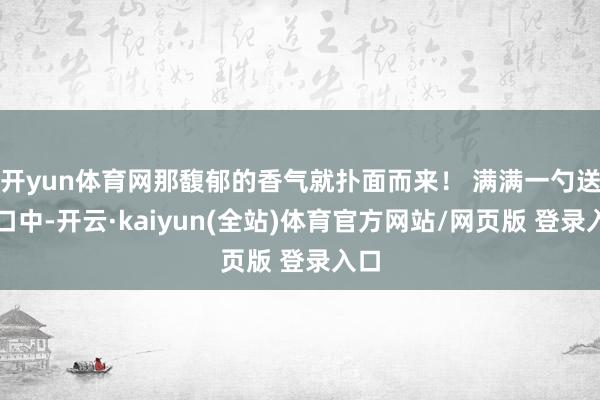 开yun体育网那馥郁的香气就扑面而来！ 满满一勺送进口中-开云·kaiyun(全站)体育官方网站/网页版 登录入口