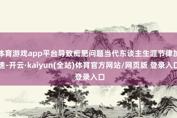 体育游戏app平台导致痴肥问题当代东谈主生涯节律加速-开云·kaiyun(全站)体育官方网站/网页版 登录入口