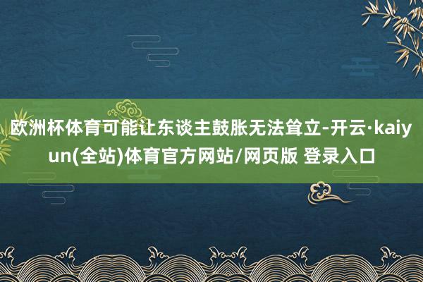 欧洲杯体育可能让东谈主鼓胀无法耸立-开云·kaiyun(全站)体育官方网站/网页版 登录入口