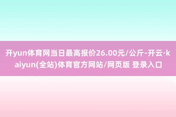 开yun体育网当日最高报价26.00元/公斤-开云·kaiyun(全站)体育官方网站/网页版 登录入口