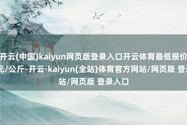 开云(中国)kaiyun网页版登录入口开云体育最低报价6.60元/公斤-开云·kaiyun(全站)体育官方网站/网页版 登录入口