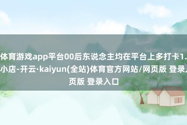 体育游戏app平台00后东说念主均在平台上多打卡1.2家小店-开云·kaiyun(全站)体育官方网站/网页版 登录入口