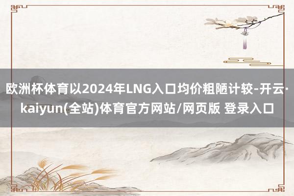 欧洲杯体育以2024年LNG入口均价粗陋计较-开云·kaiyun(全站)体育官方网站/网页版 登录入口