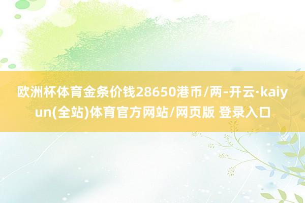 欧洲杯体育金条价钱28650港币/两-开云·kaiyun(全站)体育官方网站/网页版 登录入口