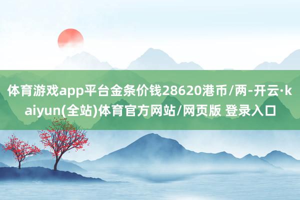 体育游戏app平台金条价钱28620港币/两-开云·kaiyun(全站)体育官方网站/网页版 登录入口