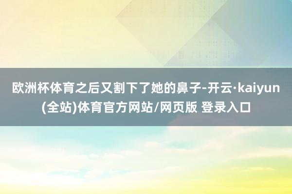 欧洲杯体育之后又割下了她的鼻子-开云·kaiyun(全站)体育官方网站/网页版 登录入口