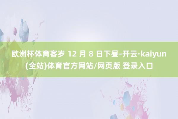 欧洲杯体育客岁 12 月 8 日下昼-开云·kaiyun(全站)体育官方网站/网页版 登录入口