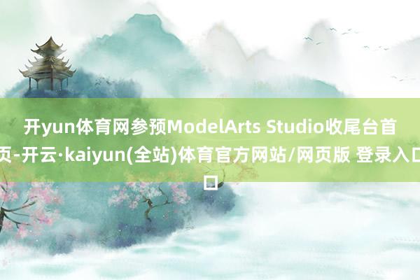 开yun体育网参预ModelArts Studio收尾台首页-开云·kaiyun(全站)体育官方网站/网页版 登录入口