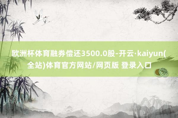 欧洲杯体育融券偿还3500.0股-开云·kaiyun(全站)体育官方网站/网页版 登录入口